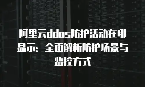 阿里云ddos防护活动在哪显示：全面解析防护场景与监控方式