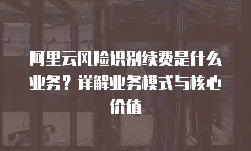 阿里云风险识别续费是什么业务？详解业务模式与核心价值