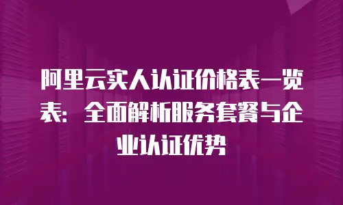 阿里云实人认证价格表一览表：全面解析服务套餐与企业认证优势