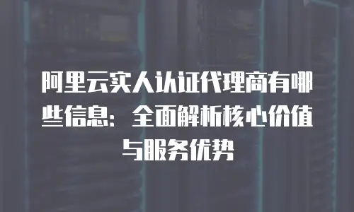 阿里云实人认证代理商有哪些信息：全面解析核心价值与服务优势