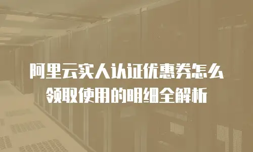 阿里云实人认证优惠券怎么领取使用的明细全解析