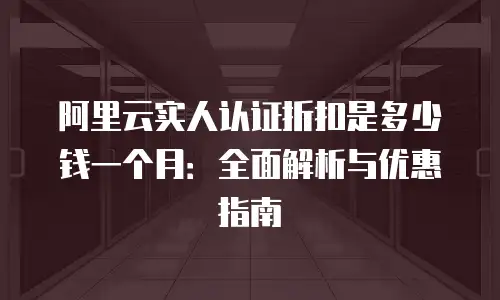 阿里云实人认证折扣是多少钱一个月：全面解析与优惠指南