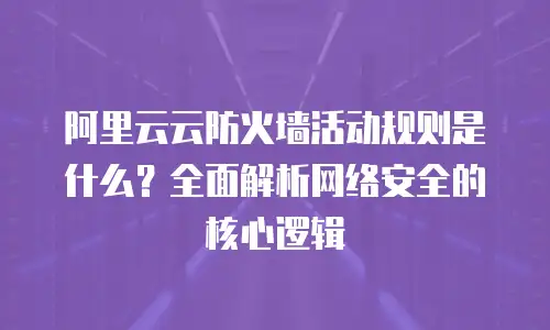 阿里云云防火墙活动规则是什么？全面解析网络安全的核心逻辑