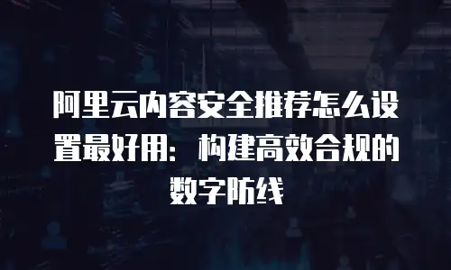 阿里云内容安全推荐怎么设置最好用：构建高效合规的数字防线