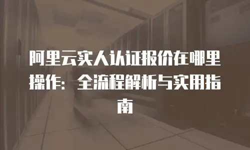 阿里云实人认证报价在哪里操作：全流程解析与实用指南