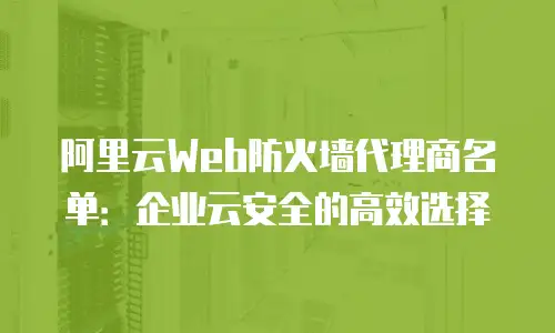阿里云Web防火墙代理商名单：企业云安全的高效选择