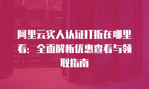 阿里云实人认证打折在哪里看：全面解析优惠查看与领取指南