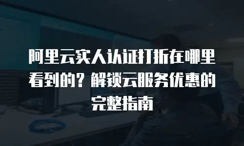 阿里云实人认证打折在哪里看到的？解锁云服务优惠的完整指南