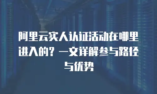 阿里云实人认证活动在哪里进入的？一文详解参与路径与优势