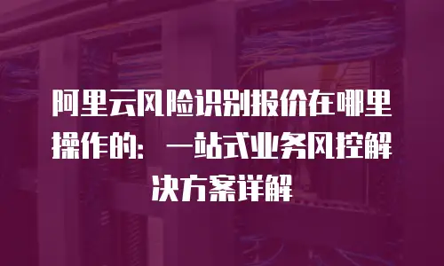阿里云风险识别报价在哪里操作的：一站式业务风控解决方案详解