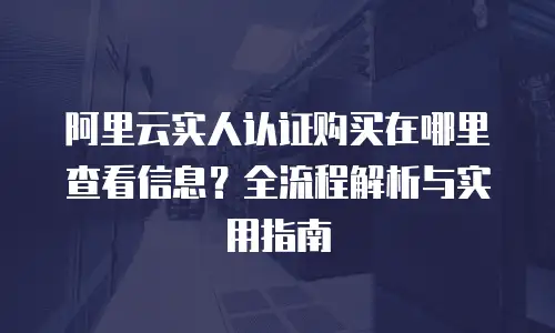 阿里云实人认证购买在哪里查看信息？全流程解析与实用指南