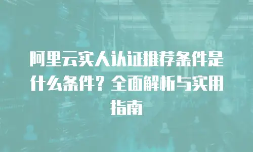 阿里云实人认证推荐条件是什么条件？全面解析与实用指南