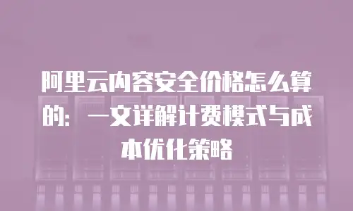阿里云内容安全价格怎么算的：一文详解计费模式与成本优化策略