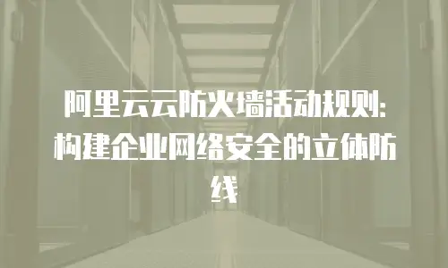 阿里云云防火墙活动规则：构建企业网络安全的立体防线