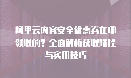 阿里云内容安全优惠券在哪领取的？全面解析获取路径与实用技巧