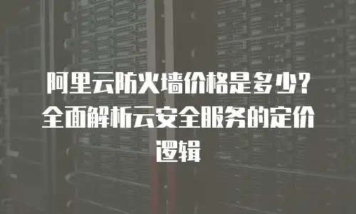 阿里云防火墙价格是多少？全面解析云安全服务的定价逻辑