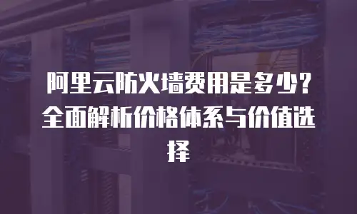 阿里云防火墙费用是多少？全面解析价格体系与价值选择