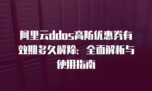 阿里云ddos高防优惠券有效期多久解除：全面解析与使用指南