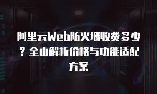 阿里云Web防火墙收费多少？全面解析价格与功能适配方案