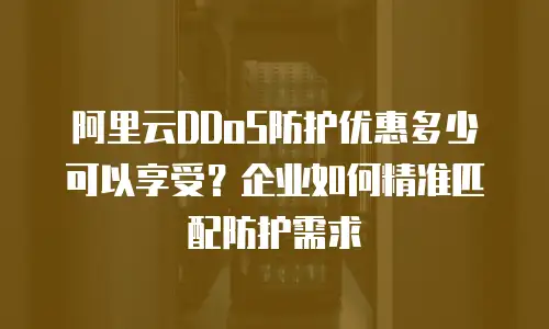 阿里云DDoS防护优惠多少可以享受？企业如何精准匹配防护需求