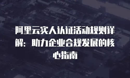 阿里云实人认证活动规则详解：助力企业合规发展的核心指南