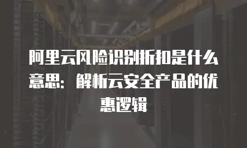 阿里云风险识别折扣是什么意思：解析云安全产品的优惠逻辑