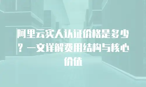 阿里云实人认证价格是多少？一文详解费用结构与核心价值