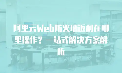阿里云Web防火墙返利在哪里操作？一站式解决方案解析