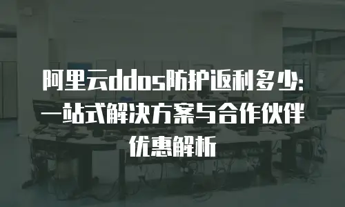 阿里云ddos防护返利多少：一站式解决方案与合作伙伴优惠解析