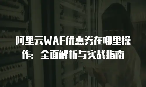 阿里云WAF优惠券在哪里操作：全面解析与实战指南
