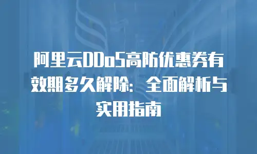 阿里云DDoS高防优惠券有效期多久解除：全面解析与实用指南