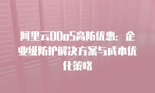阿里云DDoS高防优惠：企业级防护解决方案与成本优化策略