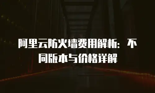 阿里云防火墙费用解析：不同版本与价格详解