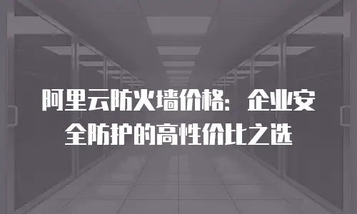 阿里云防火墙价格：企业安全防护的高性价比之选