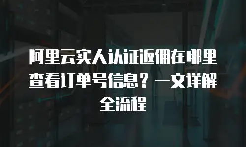阿里云实人认证返佣在哪里查看订单号信息？一文详解全流程