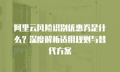 阿里云风险识别优惠券是什么？深度解析适用规则与替代方案