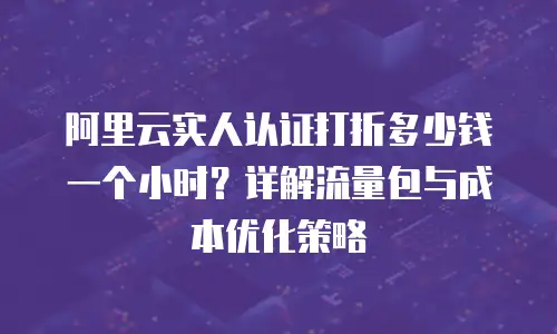 阿里云实人认证打折多少钱一个小时？详解流量包与成本优化策略