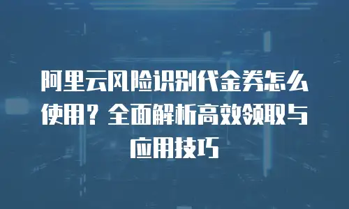 阿里云风险识别代金券怎么使用？全面解析高效领取与应用技巧