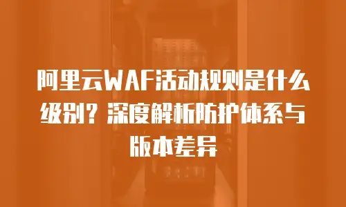 阿里云WAF活动规则是什么级别？深度解析防护体系与版本差异