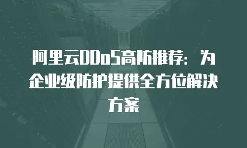 阿里云DDoS高防推荐：为企业级防护提供全方位解决方案