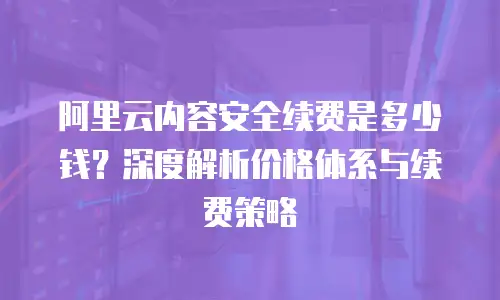 阿里云内容安全续费是多少钱？深度解析价格体系与续费策略
