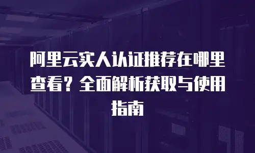 阿里云实人认证推荐在哪里查看？全面解析获取与使用指南