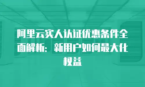阿里云实人认证优惠条件全面解析：新用户如何最大化权益