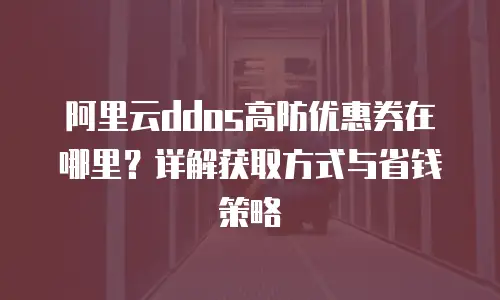 阿里云ddos高防优惠券在哪里？详解获取方式与省钱策略