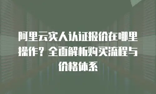阿里云实人认证报价在哪里操作？全面解析购买流程与价格体系