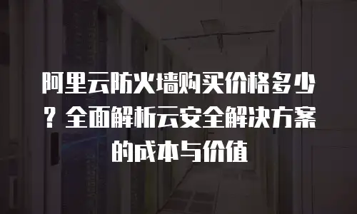 阿里云防火墙购买价格多少？全面解析云安全解决方案的成本与价值