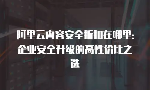 阿里云内容安全折扣在哪里：企业安全升级的高性价比之选