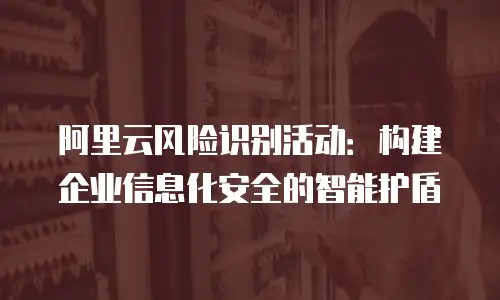 阿里云风险识别活动：构建企业信息化安全的智能护盾