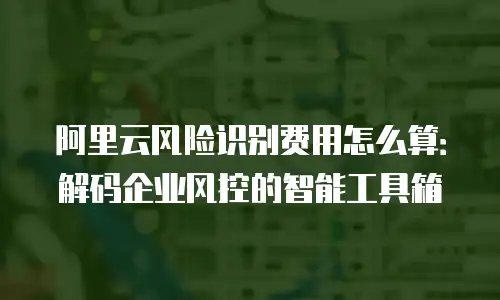 阿里云风险识别费用怎么算：解码企业风控的智能工具箱