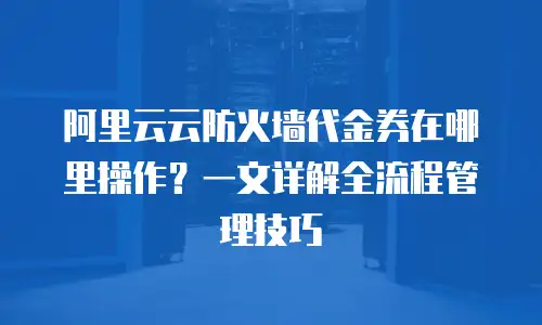 阿里云云防火墙代金券在哪里操作？一文详解全流程管理技巧